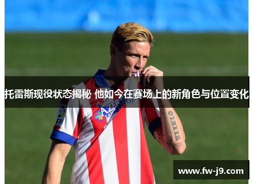 托雷斯现役状态揭秘 他如今在赛场上的新角色与位置变化