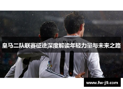 皇马二队联赛征途深度解读年轻力量与未来之路