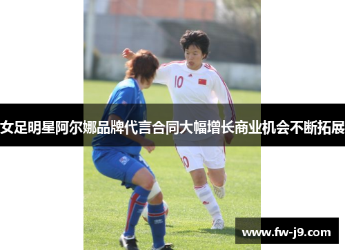 女足明星阿尔娜品牌代言合同大幅增长商业机会不断拓展 女足明星阿尔娜品牌代言合同大幅增长商业机会不断拓展