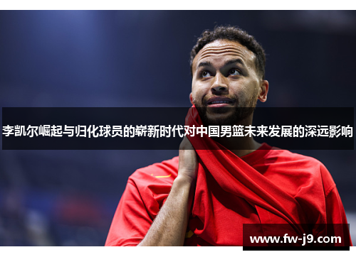 李凯尔崛起与归化球员的崭新时代对中国男篮未来发展的深远影响