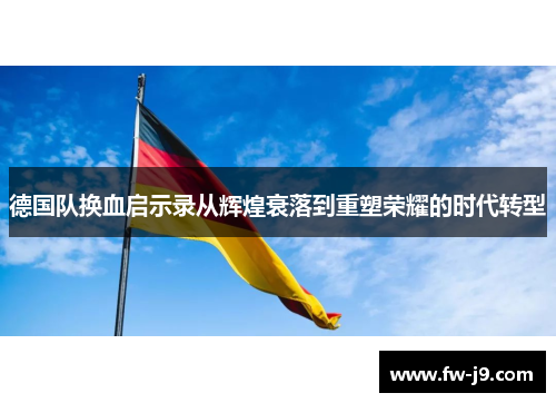 德国队换血启示录从辉煌衰落到重塑荣耀的时代转型 德国队换血启示录从辉煌衰落到重塑荣耀的时代转型