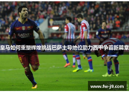 皇马如何重塑辉煌挑战巴萨主导地位助力西甲争霸新篇章 皇马如何重塑辉煌挑战巴萨主导地位助力西甲争霸新篇章