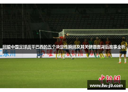 回望中国足球战平巴西的五个决定性瞬间及其关键画面背后故事全析 回望中国足球战平巴西的五个决定性瞬间及其关键画面背后故事全析