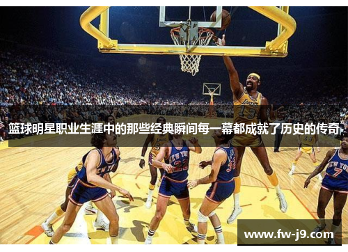 篮球明星职业生涯中的那些经典瞬间每一幕都成就了历史的传奇 篮球明星职业生涯中的那些经典瞬间每一幕都成就了历史的传奇