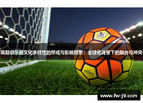 英超俱乐部文化多样性的形成与影响探索:全球化背景下的融合与冲突 英超俱乐部文化多样性的形成与影响探索:全球化背景下的融合与冲突
