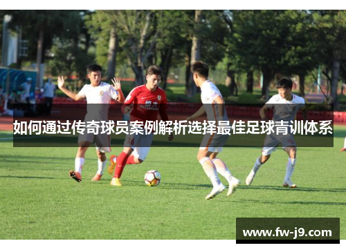 如何通过传奇球员案例解析选择最佳足球青训体系