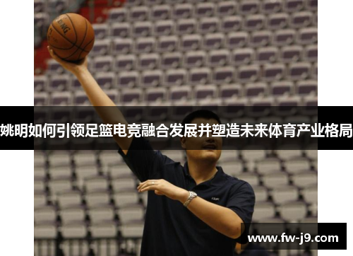 姚明如何引领足篮电竞融合发展并塑造未来体育产业格局