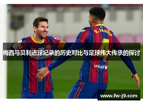 梅西与贝利进球纪录的历史对比与足球伟大传承的探讨 梅西与贝利进球纪录的历史对比与足球伟大传承的探讨