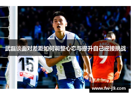 武磊谈面对差距如何调整心态与提升自己迎接挑战 武磊谈面对差距如何调整心态与提升自己迎接挑战