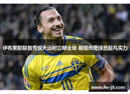 伊布美职联首秀惊天远射震撼全场 展现传奇球员超凡实力