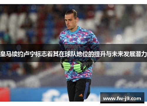 皇马续约卢宁标志着其在球队地位的提升与未来发展潜力
