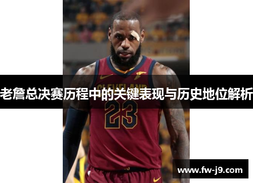 老詹总决赛历程中的关键表现与历史地位解析 老詹总决赛历程中的关键表现与历史地位解析