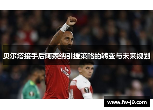 贝尔塔接手后阿森纳引援策略的转变与未来规划 贝尔塔接手后阿森纳引援策略的转变与未来规划