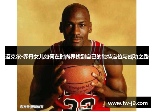 迈克尔·乔丹女儿如何在时尚界找到自己的独特定位与成功之路 迈克尔·乔丹女儿如何在时尚界找到自己的独特定位与成功之路